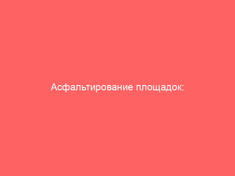 Асфальтирование площадок: полное руководство по технологии, материалам и выбору подрядчика
